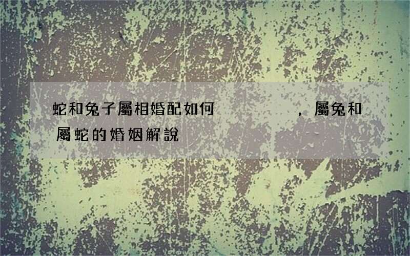 蛇和兔子屬相婚配如何，屬兔和屬蛇的婚姻解說